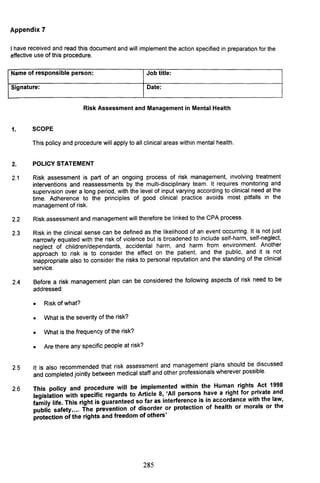 Appendix 7
I hav~ received a~d read this document and will implement the action specified in preparation for the
effective use of thiS procedure.
Name of responsible person: Job title:
Signature: Date:
Risk Assessment and Management in Mental Health
1. SCOPE
This policy and procedure will apply to all clinical areas within mental health.
2. POLICY STATEMENT
2.1 Risk assessment is part of an ongoing process of risk management, involving treatment
interventions and reassessments by the multi-disciplinary team. It requires monitoring and
supervision over a long period, with the level of input varying according to clinical need at the
time. Adherence to the principles of good clinical practice avoids most pitfalls in the
management of risk.
2.2 Risk assessment and management will therefore be linked to the CPA process.
2.3 Risk in the clinical sense can be defined as the likelihood of an event occurring. It is not just
narrowly equated with the risk of violence but is broadened to include self-harm, self-neglect,
neglect of children/dependants, accidental harm, and harm from environment. Another
approach to risk is to consider the effect on the patient, and the public, and it is not
inappropriate also to consider the risks to personal reputation and the standing of the clinical
service.
2.4 Before a risk management plan can be considered the following aspects of risk need to be
addressed:
• Risk of what?
• What is the severity of the risk?
• What is the frequency of the risk?
• Are there any specific people at risk?
2.5 It is also recommended that risk assessment and management plans should be discussed
and completed jointly between medical staff and other professionals wherever possible.
2.6 This policy and procedure will be implemented within the Human rights Act 1998
legislation with specific regards to Article 8, 'All persons have a right for private and
family life. This right is guaranteed so far as interference is in accordance with the law,
public safety.... The prevention of disorder or protection of health or morals or the
protection of the rights and freedom of others'
285
 
