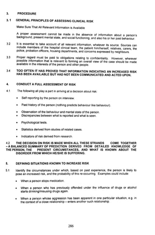 3. PROCEDURE
3. 1 GENERAL PRINCIPLES OF ASSESSING CLINICAL RISK
Make Sure That All Relevant Information is Available
A proper assessment cannot be made in the absence of information about a person's
background, present mental state, and social functioning, and also his or her past behaviour.
3.2 It is essential to take account of all relevant information, whatever its source. Sources can
include members of the hospital clinical team, the patient him/herself, relatives, carers, the
police, probation officers, housing departments, and concerns expressed by neighbours.
3.3 Proper regard must be paid to obligations relating to confidentiality. However, wherever
possible information that is relevant to forming an overall view of the case should be made
available in the interests of the person and other people.
3.4 TOO OFTEN IT HAS PROVED THAT INFORMATION INDICATING AN INCREASED RISK
HAS BEEN AVAILABLE BUT HAD NOT BEEN COMMUNICATED AND ACTED UPON.
4. CONDUCT A FULL ASSESSMENT OF RISK
4.1 The following all playa part in arriving at a decision about risk:
• Self reporting by the person on interview.
• Past history of the person (nothing predicts behaviour like behaviour).
• Observation of the behaviour and mental state of the person.
• Discrepancies between what is reported and what is seen.
• Psychological tests.
• Statistics derived from studies of related cases.
• Indicators of risk derived from research.
4.2 THE DECISION ON RISK IS MADE WHEN ALL THESE STRANDS COME TOGETHER
- A BALANCED SUMMARY OF PREDICTION DERIVED FROM DETAILED KNOWLEDGE OF
THE PERSON, THE PRESENT CIRCUMSTANCES, AND WHAT IS KNOWN ABOUT THE
DISORDER FROM WHICH HE/SHE IS SUFFERING.
5. DEFINING SITUATIONS KNOWN TO INCREASE RISK
5.1 Identify the circumstances under which, based on past ~xperience, the pers~n is likely to
pose an increased risk, and the probability of this re-occurnng. Examples could Include:
•
•
•
When a person stops medication.
When a person who has previously offended under the influence of drugs or alcohol
starts drinking/misusing drugs again.
When a person whose aggression has been apparent in on.e pa~icular situation, e.g. in
the context of a close relationship - enters another such relationship.
286
 
