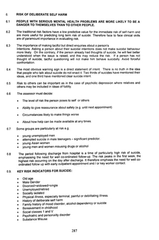 6. RISK OF DELIBERATE SELF HARM
6.1 PEOPLE WITH SERIOUS MENTAL HEALTH PROBLEMS ARE MORE LIKELY TO BE A
DANGER TO THEMSELVES THAN TO OTHER PEOPLE.
6.2 The traditional risk factors have a low predictive value for the immediate risk of self-harm and
are more useful for predicting long term risk of suicide. Therefore face to face clinical skills
are of paramount importance in evaluating risk.
6.3 The importance of making tactful but direct enquiries about a person's
Intentions. Asking a person about their suicidal intentions does not make suicidal behaviour
more likely. On the contrary, if the person already had thoughts of suicide, he will feel better
understood when the issue is raised, and this may reduce the risk. If a person has not
thought of suicide, tactful questioning will not make him behave suicidally. Avoid forceful
confrontation.
6.4 The most obvious warning sign is a direct statement of intent. There is no truth in the idea
that people who talk about suicide do not enact it. Two thirds of suicides have mentioned their
ideas, and one third have mentioned clear suicide intent.
6.5 Risk to others can be important as in the case of psychotic depression where relatives and
others may be included in ideas of futility.
6.6 The assessor must decide:
• The level of risk the person poses to self or others
• Ability to give reassurance about safety (e.g. until next appointment)
• Circumstances likely to make things worse
• About how help can be made available at any times.
6.7 Some groups are particularly at risk e.g.
•
•
•
•
6.8
young unemployed men
attempted suicide in male teenagers - significant predictor.
young Asian women
young men and women misusing drugs or alcohol
The period following discharge from hospital is a time of ~articularly .high ri~k of suicide,
emphasising the need for well co-ordinated follow-up. The risk peak~ In the first week, the
highest risk occurring on the day after discharge. It therefore emphaSIS the need for well co-
ordinated follow up with early outpatient appointment and / or key worker contact.
6.9. KEY RISK INDICATORS FOR SUICIDE:
•
•
•
•
•
•
•
•
•
•
•
•
Old age
Male Gender
Divorced>widowed>single
Unemployed/retired
Socially isolated . . . .
Physical illness, especially terminal, painful or debilitating Illness.
History of deliberate self harm . .
Family history of mood disorder, alcohol dependency or sUIcide
Bereavement in childhood
Social classes 1 and V
psychiatric and personality disorder
Substance Misuse
287
 