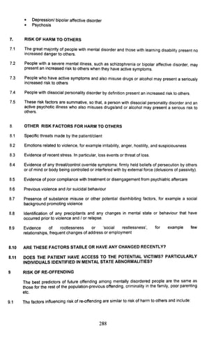 • Depressionl bipolar affective disorder
• Psychosis
7. RISK OF HARM TO OTHERS
7.1 !he great majority of people with mental disorder and those with learning disability present no
Increased danger to others.
7.2 People wit~ a severe r:nental illness, such as schizophrenia or bipolar affective disorder, may
present an Increased risk to others when they have active symptoms.
7.3 People who have active symptoms and also misuse drugs or alcohol may present a seriously
increased risk to others
7.4 People with dissocial personality disorder by definition present an increased risk to others.
7.5 These risk factors are summative, so that, a person with dissocial personality disorder and an
active psychotic illness who also misuses drugs/and or alcohol may present a serious risk to
others.
8. OTHER RISK FACTORS FOR HARM TO OTHERS
8.1 Specific threats made by the patient/Client
8.2 Emotions related to violence, for example irritability, anger, hostility, and suspiciousness
8.3 Evidence of recent stress. In particular, loss events or threat of loss.
8.4 Evidence of any threat/control override symptoms: firmly held beliefs of persecution by others
or of mind or body being controlled or interfered with by external force (delusions of passivity).
8.5 Evidence of poor compliance with treatment or disengagement from psychiatric aftercare
8.6 Previous violence and lor suicidal behaviour
8.7 Presence of substance misuse or other potential disinhibiting factors, for example a social
background promoting violence
8.8 Identification of any precipitants and any changes in mental state or behaviour that have
occurred prior to violence and I or relapse.
8.9 Evidence of rootlessness or 'social restlessness', for example few
relationships, frequent changes of address or employment
8.10 ARE THESE FACTORS STABLE OR HAVE ANY CHANGED RECENTLY?
8.11 DOES THE PATIENT HAVE ACCESS TO THE POTENTIAL VICTIMS? PARTICULARLY
INDIVIDUALS IDENTIFIED IN MENTAL STATE ABNORMALITIES?
9. RISK OF RE-OFFENDING
The best predictors of future offending among mentally disordered people are the same as
those for the rest of the population-previous offending, criminality in the family, poor parenting
etc.
9.1 The factors influencing risk of re-offending are similar to risk of harm to others and include:
288
 
