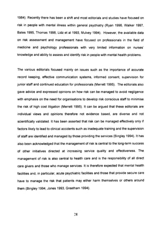 1984). Recently there has been a shift and most editorials and studies have focused on
risk in people with mental illness within general psychiatry (Ryan 1996, Walker 1997,
Bates 1995, Thomas 1998, Lidz et al 1993, Mulvey 1994). However, the available data
on risk assessment and management have focused on professionals in the field of
medicine and psychology professionals with very limited information on nurses'
knowledge and ability to assess and identify risk in people with mental health problems.
The various editorials focused mainly on issues such as the importance of accurate
record keeping, effective communication systems, informed consent, supervision for
junior staff and continued education for professionals (Merrett 1995). The editorials also
gave advice and expressed opinions on how risk can be managed to avoid negligence
with emphasis on the need for organisations to develop risk conscious staff to minimise
the risk of high cost litigation (Merrett 1995). It can be argued that these editorials are
individual views and opinions therefore not evidence based, are diverse and not
scientifically validated. It has been asserted that risk can be managed effectively only if
factors likely to lead to clinical accidents such as inadequate training and the supervision
of staff are identified and managed by those providing the services (Bingley 1994). It has
also been acknowledged that the management of risk is central to the long-term success
of other initiatives directed at increasing service quality and effectiveness. The
management of risk is also central to health care and is the responsibility of all direct
care givers and those who manage services. It is therefore expected that mental health
facilities and, in particular, acute psychiatric facilities and those that provide secure care
have to manage the risk that patients may either harm themselves or others around
them (Bingley 1994, Jones 1993, Greetham 1994).
28
 