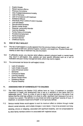 • Explicit threats
• Recent serious offence
• Previous Convictions
• Use of weapons/excessive brutality
• Lack of Remorse
• Lack of compliance with treatment
• Substance Misuse
• Impulsivity /Poor control of violent impulses
• Low self esteem
• Sexual/violent fantasies
• Severe mental illness
• Dissocial personality disorder
• Learning disability
• Family history of criminality
• Poverty/Unemployment
• Family breakdown
• Conduct disorder
• Childhood trauma
10. RISK OF SELF NEGLECT
10.1 The risk of self-neglect is usually apparent from the previous history of self-neglect, and
current levels of self-care, personal hygiene, hydration, and weight loss. Physical illness and
inability to seek help or treatment may also be present.
10.2 If sufficiently severe, any disorder which affects a person's physical health or mental health
may result in self-neglect. Also, patients can have specific difficulties such as a lack of
motivation and poor money management skills, which may lead to neglect.
10.3 The commonest risk factors for self-neglect include:
• Lack of motivation
• Lack of daily living skill
• Loss of financial control
• Dementia
• Confusional States
• Learning disability
• Severe mental illness
• Substance Misuse
• Physical Disability
11. ASSESSING RISK OF HARM/NEGLECT TO CHILDREN
11.1 The 1989 Children's Act Section 31 (2) defines harm as 'injury, ill treatment or avoidable
impairment of health and development that is due to a standard of care below that of a
reasonable parent'. There is a duty of care to report to social services or the police if we
believe that the child has suffered, or is likely to suffer, significant harm because of an act or
omission by a parent. The definition is very broad and what is significant 'severity of injury, ill
treatment, or avoidable impairment of health' is not rigorously defined.
11.2 Serious mental illness would appear to exert its maximum effect on children through marital
discord, social adversity, and multiple changes in care takers. It has to be persistent and long-
standing, chronic or relapsing, associated with significant disability, and not compensated for
by other family members before it is associated with neglected abuse.
289
 