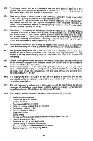 11.3 Nonetheless children may be at considerable risk from acute psychotic episodes in their
parents. They are vulnerable to impairments of emotional responsiveness and attention to
their needs, which result from a variety of psychiatric disorders.
11.4 Less severe illness is commonplace in the community. Depressive illness is particularly
common among young mothers and is strongly associated with
social deprivation. Depressive illness does affect children, particularly boys. It affects not only
their current state but also their long-term development. When associated with social and
marital conflict, personality disorder and other psychological problems, this illness contributes
to much childhood morbidity and abuse.
11.5 Consideration for the safety and well being of children should therefore be a fundamental part
of any risk assessment. A patient who is a parent should always be asked about the effects of
their mental illness on their children. Specific questions should be asked about their anger
and violence towards children, particularly when patients are complaining of irritability and
difficulty in controlling their emotions. Escalating complaints about irritability and loss of
control with children should be taken particularly seriously.
11.6 Some parents may not be able to meet the needs of their children safely on a permanent
basis. However many will be able to, and many others will respond favourably to assistance.
11.7 The provision of in-patient mother and baby units and day hospitals with creches would
improve the care of seriously ill mothers and their children. Psychological treatments can help
women to develop effective coping strategies with children and improve the mother-infant
relationship.
11.8 Women suffering from chronic depression and chronic schizophrenia can respond to advice
on the importance of physical and emotional contact with children, and can be helped to be
more aware of infant development and need.
11.9 Practical, social assistance in the home and the provision of day nursery and respite care all
have an important part to play in keeping families together but healthy and safe. Ideally the
psychiatric team should work collaboratively with both social services and child and family
psychiatrists to achieve this aim.
11.10 It is important for those involved in the care of adult patients to remember that the best
interests of the child should have priority, and that confidentiality and loyalty to the adult may
have to take second place.
11.11 The main categories of maltreatment of children can generally be classified into the following
categories: physical abuse, sexual abuse, emotional abuse and neglect. The risk factors for
each of the categories differ but there is a high degree of overlap.
11.12 The following risk factors should be considered when assessing risk to children:
•
•
•
•
•
•
•
•
•
•
•
•
•
•
•
Previous history of neglect
Children on the at risk register
Unresolved stress
Previous allegations/convictions
Delays in physical and cognitive development
Behavioural problems in child
History of Domestic Violence
Substance Misuse
Mental illness
Parental indifference, intolerance or over anxiousness towards the child
Unemployment/poverty/debt
Premature birth or low birth weight child
Parental history of childhood maltreatment
Presence of a stepparent or cohabitee in the family
Single or separated parent or young mother
290
 