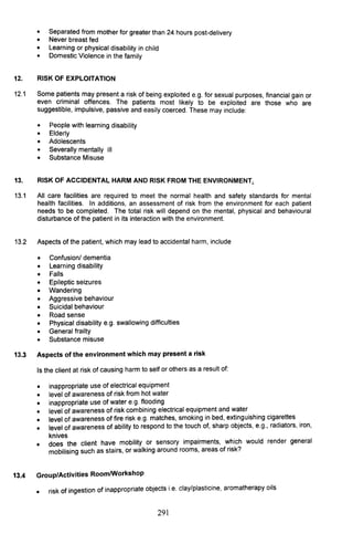 • Separated from mother for greater than 24 hours post-delivery
• Never breast fed
• Learning or physical disability in child
• Domestic Violence in the family
12. RISK OF EXPLOITATION
12.1 Some patients may present a risk of being exploited e.g. for sexual purposes, financial gain or
even criminal offences. The patients most likely to be exploited are those who are
suggestible, impulsive, passive and easily coerced. These may include:
• People with learning disability
• Elderly
• Adolescents
• Severally mentally ill
• Substance Misuse
13. RISK OF ACCIDENTAL HARM AND RISK FROM THE ENVIRONMENT~
13.1 All care facilities are required to meet the normal health and safety standards for mental
health facilities. In additions, an assessment of risk from the environment for each patient
needs to be completed. The total risk will depend on the mental, physical and behavioural
disturbance of the patient in its interaction with the environment.
13.2 Aspects of the patient, which may lead to accidental harm, include
• Confusion/ dementia
• Learning disability
• Falls
• Epileptic seizures
• Wandering
• Aggressive behaviour
• Suicidal behaviour
• Road sense
• Physical disability e.g. swallowing difficulties
• General frailty
• Substance misuse
13.3 Aspects of the environment which may present a risk
Is the client at risk of causing harm to self or others as a result of:
•
•
•
•
•
•
•
inappropriate use of electrical equipment
level of awareness of risk from hot water
inappropriate use of water e.g. flooding
level of awareness of risk combining electrical equipment and water
level of awareness of fire risk e.g. matches, smoking in bed, extinguishing cigarettes
level of awareness of ability to respond to the touch of, sharp objects, e.g., radiators, iron,
knives
does the client have mobility or sensory impairments, which would render general
mobilising such as stairs, or walking around rooms, areas of risk?
13.4 Group/Activities RoomlWorkshop
• risk of ingestion of inappropriate objects i.e. clay/plasticine, aromatherapy oils
291
 