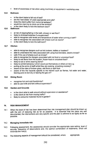 • level of awareness of risk when using machinery or equipment in workshop area.
13.5 Bedroom
• is the client liable to fall out of bed?
• are the 'bed slides' (if used) appropriate and safe?
• does the client suffer from nocturnal epilepsy?
• would the client try to climb out of the window?
• is the client likely to lock the bedroom door?
13.6 Bathroom
•
•
at risk of slipping/falling in the bath, shower or wet floor?
likely to drink/eat toiletries if unsupervised?
•
•
able to recognise safe levels and temperature of water when running a bath?
able to recognise risk associated with sharps such as razors?
• is the client likely to lock the bathroom?
13.7 Kitchen
• able to recognise dangers such as hot cookers, kettles or toasters?
• able to understand the risks associated with using food blenders, electric knives?
• safe if the use of sharps such as knives?
• able to recognise the dangers associated with hot food or uncooked food?
• likely to eat items from the dustbin, frozen food or uncooked food?
• likely to eat or drink cleaning items?
• likely to exhibit behaviour which would put themselves or others at risk e.g.
• pulling at the arms of staff whilst they are cooking, smashing crockery?
• aware of the risks of broken glass, wet floors or spilt food
• aware of the fire hazards specific to the kitchen such as flames, hot water and water,
leaving pans to boil dry or leaving the gas on?
13.8 Dining Room
• recognise hot and cold food/drinks?
• able to use knife and fork without supervision?
13.9 Garden and Grounds
• is the client able to walk around without supervision or assistance?
• is the client at risk from moving traffic?
• likely to consume materials found in garden?
14. RISK MANAGEMENT
14.1 When the level of risk has been determined then risk management plan should be drawn up
with the aim of reducing risk as far as possible. It is essential that the plans are well
documented, the interventions are very specific and the plan is adhered to as rigidly as far as
possible.
14.2 Managing immediate risk
14.3 Following assessment, the assessor(s) should consider the ~pp.ropriate care setting, I.evel ~f
security, frequency of observations and, the optimal combination of treatments, which Will
minimise the risk(s).
14.4 The following aspects of management should be considered, where appropriate.
292
 