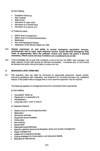 a) Care Setting
• Outpatient follow-up
• Day Hospital
• Safe House
• Admission to open ward
• Admission to a locked ward
• Admission to a secure unit.
b) Treatment plans
• Define level of supervision
• Define level of monitoring/observation
• Medication
• Key working/support therapy
• Application of the Mental Health Act 1988
14.5 Assess awareness of, and ability to access emergency psychiatric services,
communicate risk to ward, rapid response service, Social Services Emergency Duty
Team (if appropriate). Warn the potential victims and inform the police if deemed
necessary. Inform social services if children are considered to be at risk
14.6 If the immediate risk is such that it presents a risk to life then the RMO, team manager, and
other relevant clinical staff should be informed immediately. Immediate plan of care should
be devised and action should be taken to reduce the risk.
15. MANAGING LONG TERM RISK
15.1 The long-term risks can often be minimised by appropriate placement, regular contact,
ensuring compliance with medication, and treatment for comorbid disorders e.g. substance
misuse. If the patient fails to engage then a more assertive approach may be required.
The following aspects of management should be considered where appropriate:
a) Care setting
• Out-patient follow up
• Placement in a specialist unit
• Rehabilitation
• Long stay ward - open or secure
b) Treatment Options
•
•
Define Level of monitoring/observation
Medication
• Structured activities
• Supported accommodation
• Crisis plans
• Key working
• Social Work
Explorative psychotherapy
Specific cognitive behavioural therapies: stress and anxiety management
•
•
• Anger management
Insight and compliance therapy
Coping strategies for hallucinations and delusional beliefs
•
•
• Motivational interviewing
293
 