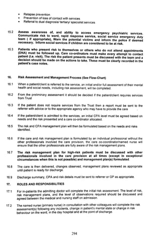 15.2
15.3
16.
16.1
16.2
16.3
16.4
16.5
16.6
16.7
16.8
16.9
17.
17.1
17.2
• Relapse prevention
• Prevention of loss of contact with services
• Referral to dual diagnosis/ tertiary/ specialist services
Assess awareness of, and ability to access emergency psychiatric services.
Commu~icate ris~ to ward, rapid response service, social service emergency duty
team ( If appropriate), Warn the potential victims and inform the police if deemed
necessary. Inform social services if children are considered to be at risk.
Patients who present risk to themselves or others who do not attend appointments
(DNA) must be followed up. Care co-ordinators must make every attempt to contact
patient (i.e. visit). The risk the patient presents must be discussed with the team and a
decision should be made on the actions to take. These must be clearly recorded in the
patient's case notes.
Risk Assessment and Management Process (See FlOW-Chart)
When a patient/client is referred to the service, an initial and/or full assessment of their mental
health and social needs, including risk assessment, will be completed.
From the preliminary assessment it should be decided if the patient/client requires services
from Trust
If the patient does not require services from the Trust then a report must be sent to the
referrer with advice or to the appropriate agency who may have to provide the care
If the patient/client is admitted to the services, an initial CPA level must be agreed based on
needs and the risk presented and a care co-ordinator allocated.
The risk and CPA management plan will then be formulated based on the needs and risks
identified.
If the care and risk management plan is formulated by an individual professional without the
other professionals involved the care provision, the care co-coordinator/named nurse will
ensure that the other professionals are fully aware of the risk management plans.
The risk management plan for high-risk patients must be discussed with other
professionals involved in the care provision at all times (except in exceptional
circumstances when this is not possible) and management plan(s) formulated.
The care is then delivered, changes observed, management plans reviewed as appropriate
until patient is ready for discharge.
Discharge summary, CPA and risk details must be sent to referrer or GP as appropriate.
ROLES AND RESPONSIBILITIES
For in-patients the admitting doctor will complete the initial risk assessment. The level of risk,
risk management plans, and the level of observations required should be discussed and
agreed between the medical and nursing staff on admission.
The named nurse (primary nurse) in consultatio.n wit~ ot~er colleagues will comple~e t~e risk
assessment(s) following any incidents, change In patlen~ s me~tal state or change In risk
behaviour on the ward, in the day hospital and at the pOint of discharge.
294
 