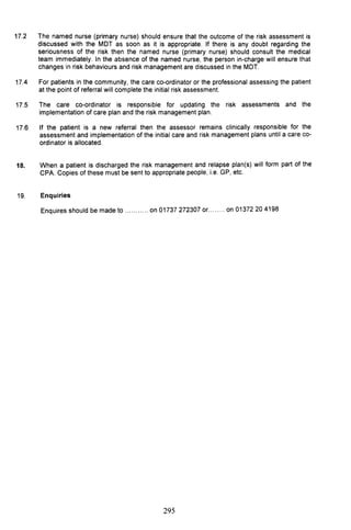 17.2 The named nurse (primary nurse) should ensure that the outcome of the risk assessment is
discussed with the MDT as soon as it is appropriate. If there is any doubt regarding the
seriousness of the risk then the named nurse (primary nurse) should consult the medical
team immediately. In the absence of the named nurse, the person in-charge will ensure that
changes in risk behaviours and risk management are discussed in the MDT.
17.4 For patients in the community, the care co-ordinator or the professional assessing the patient
at the point of referral will complete the initial risk assessment.
17.5 The care co-ordinator is responsible for updating the risk assessments and the
implementation of care plan and the risk management plan.
17.6 If the patient is a new referral then the assessor remains clinically responsible for the
assessment and implementation of the initial care and risk management plans until a care co-
ordinator is allocated.
18. When a patient is discharged the risk management and relapse plan(s) will form part of the
CPA. Copies of these must be sent to appropriate people, i.e. GP, etc.
19. Enquiries
Enquires should be made to ..,........ on 01737 272307 or........ on 01372 204198
295
 