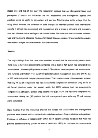 stages one and two of the study the researcher believed that an international focus and
perception of factors that influenced the risk assessment and management agenda and
practices would be useful for comparison and learning. This therefore led to a stage III of the
study which involved the collection of data through an interview process with international
experts in clinical risk assessment and management and a group of clinicians and managers
from two different clinical settings in the United States. The data from the case notes reviewed
was analysed using Statistical Package for Social Sciences version 12 and contents analysis
was used to analyse the data collected from the interviews.
Results
The major findings from the case notes reviewed showed that the community patients were
more likely to have risk assessments completed with a total of 101 out of 150 completed risk
assessments. Nineteen (19) patients on level 3 CPA did not have completed risk assessments.
One hundred and thirteen (113) out of 150 patients had risk management plans and only 47 out
of 150 patients had risk relapse plans completed. The in-patients case notes reviewed showed
that only 74 out of 150 patients had risk assessments completed on admission. Only 21 out of
43 formal (detained under the Mental Health Act 1983) patients had risk assessments
completed on admission. Sixteen (16) patients on level 3 CPA did not have completed risk
assessment. Ninety two (92) patients had risk management plans with only 35 risk relapse
plans completed.
Major findings from the interviews showed that nurses risk assessment and management
practices were diverse and inconsistent with varied perceptions of responsibilities and practices.
Evidence of diffusion of responsibility within the in-patient services indicated that high risk
patients admitted formally (under the Mental Health Act 1983) did not have risk assessments
 