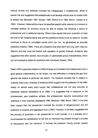 Various studies and editorials criticised the inadequacies in professionals' ability to
assess risk and suggested that professionals must develop clinical skills to enable them
to assess risk (Modestin 1987, Morgan 1993, Ritchie et al 1994, Bloom- Cooper et al
1995). However, these authors have not specified specific skills required by clinicians or
indicated whether all clinicians should be able to assess risk following a period of
professional and or additional training. Others have argued that poor prediction of risks
are due to risk incidents being rare and the predictions being crude as research studies
continues to focus on completed events which can not be generalised as accurate
predictors (Hawton 1994). There are indications that short-term and long -term risks are
different and that most risk factors with exception to gender fluctuate. Evidence also
suggested that other studies have focused on generalised group characteristics, which
are not necessarily helpful for prediction with individuals (Hawton 1994).
Reed (1997) supported Hawton's (1994) findings and indicated that professionals have a
good general understanding of risk factors, but had difficulties in bridging the gap from
general risk factors to particular risk factors. The literature revealed that in relation to
violence, there was a diversity of evidence which suggest that the prediction of risk differ
widely on almost every pOint except that, professionals are not very accurate at
predicting violence (Modestine et al 1988). It is suggested that in response to the
professionals' poor predictive abilities, the professionals' become overcautious and
restrictive in their practices (Modestine 1986, Monahan 1988, Bacon 1997). It has also
been argued that risk assessment involved the concept of dangerousness and the
prediction of violence and aggression Gunn (1997). However, it has been suggested that
the process of prediction in risk assessment is much broader. It is a process which
encompasses the identification of risk that an individual may present through a process
of discussions with the individual. It involves the assessor having domain specific
29
 