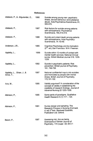 References
Allebeck, P., & Allgulander, C., 1990
Allebeck, P., 1987
Allebeck. P., 1986
Anderson, J.R., 1985
Appleby, L., 1999
Appleby, L., 1992
Appleby, L., Shaw, J., & 1997
Amos, T.,
Avis, M., 1995
Atkinson, P., 1995
Atkinson, P., 1991
B P 1997acon, .,
Suicide among young men: psychiatric
illness, deviant behaviour and substance
abuse. Acta Psychiatrica Scandinavia, 81,
565-570.
Risk factors for suicide among patients
with schizophrenia. Psychiatrica
Scandinavia, 765,414-419.
Suicide and violent death among patients
with schizophrenia, Acta Psychiatry-
Scandinavia, 74: 43-49.
Cognitive Psychology and its implication.
(2nd. ed.) San Francisco: W.H. Freeman.
Suicide within 12 months of contact with
mental health services: National Clinical
survey. British Medical Journal 318, 1235-
1239.
Suicide in psychiatric patients: Risk
prevention. British journal of Psychiatry.
161, 749-758.
National confidential inquiry into suicides
and Homicides by people with mental
illness. British Journal of Psychiatry,
170,101-102.
Validity argument? A consideration of the
concept of validity in establishing the
credibility of research findings. Journal of
Advance Nursing.22 1203-1209.
Some perils of paradigms. Qualitative
Health Research 5 (1) 117 - 124.
Survey design and sampling. The
Research Process in Nursing (Cormack
d. ed) 2ndedn. Blackwell Scientific
Publication Ltd. Oxford.
Assessing risk: Are we being
Overcautious? British Journal of
Psychiatry, 170 (suppl. 32) 30-3.1
302
 