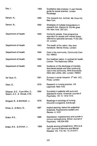 Dey, I., 1993 Qualitative data analysis: A user friendly
guide for social scientist. London:
Routledge.
Denzin, N., 1989 The research Act. 3rd Edn. Mc Graw Hill,
New York.
Denzin, N., 1990 Strategies of multiple triangulations in
research Act. (Denzin N. Ed) Mc graw
Hill, New York. 297-331.
Department of Health 1990 Caring for people. Care programme
approach for people with mental illness
referred to specialist services. H SG (90)
23. London.
Department of Health 1993 The health of the nation. Key area
handbook; Mental illness, London.
Department of Health 1994 Care in the community. Community Care
Act. HMSO.
Department of Health 1998 Our healthier nation: A contract for health.
London. The Stationary Office.
Department of Health 1994 Guidance on the discharge of mentally
disordered people and their continuing
care in the community, NHS Executives.
HSG (94) LASSL (94). London: HMSO.
DeVaus, D., 1991 Surveys in social research, 3rd
edn. UCL
Press, London.
Diers, D., 1979 Research in nursing practice. J.B.
Lippincott. New York.
Dilsaver, S C., Yuan-Who, C., 1994 Suicidality in patients with pure and
Swann, A C., & Shoab, AM., depressive mania. American Journal of
Psychiatry. 151: 9.1312-1315.
Dingwal, R., &Mcintosh, J., 1978 Readings in sociology of nursing.
Churchill Livingstone, Edinburgh.
Dines, Z., &Berry, D., 1997 Implicit learning: below the subjective
threshold. Psychonomic bulletin and
Review. 4, 3-23
Drake, R E., 1986 Depression, hopelessness and suicide in
chronic schizophrenia. British Journal of
Psychiatry. 148,554-559.
Drake, R E., &Ehrlich, J., 1984 Suicide among schizophrenic, Who is at
risk? Journal of Nervous and Mental
Disease. Vol. 172, No. 10,613-617.
307
 
