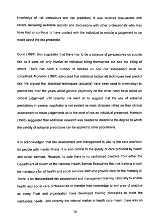 knowledge of risk behaviours and risk predictors. It also involves discussions with
carers, reviewing available records and discussions with other professionals who may
have had or continue to have contact with the individual to enable a judgement to be
made about the risk presented.
Gunn (1997) also suggested that there has to be a balance of perspectives on suicide
risk as it does not only involve an individual killing themselves but also the killing of
others. There has been a number of debates on how risk assessment must be
completed. Monahan (1997) advocated that statistical (actuarial) techniques best predict
risk. He argued that statistical techniques (actuarial) have been used in criminology to
predict risk over the years whilst general psychiatry on the other hand have relied on
clinical judgement until recently. He went on to suggest that the use of actuarial
predictions in general psychiatry is not evident as most clinicians relied on their clinical
assessment to make judgements as to the level of risk an individual presented. Harrison
(1993) suggested that additional research was needed to determine the degree to which
the validity of actuarial predictions can be applied to other populations.
It is acknowledged that risk assessment and management is vital to the care provision
for people with mental illness. It is also central to the quality of care provided by health
and social services. However, to date there is no centralised directive from either the
Department of Health or the National Health Service Executives that risk training should
be mandatory for all health and social services staff who provide care for the mentally ill.
There is no standardised risk assessment and management training nationally to enable
health and social care professionals to transfer their knowledge to any area of practice
as every Trust and organisation have developed training processes to meet the
institutions needs. Until recently the internal market in health care meant there was no
30
 