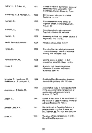 Hafner, H., & Boker, W.,
Hamersley, M., &Atkinson, P.,
Harrison, G.,
Harwood, A.,
Hawton, K.,
Health Service Guidelines
Herbig, B.,
Hornsby-Smith, M.,
House, A.,
Isometsa, E., Henriksson, M.,
Heikkinen, M., & Lonnqvist, J.,
Jacavona, J., & Dostal, M.,
Jasper, M.,
Johnson-Laird, P N.,
Jones, N.,
1973
1993
1997
1998
1987
1994
2001
1993
1998
1994
1992
1994
1981
1993
Crimes of violence by mentally abnormal
offenders ( trans. Marshall H, 1982)
Cambridge, Human. University Press.
Ethnography: principles in practice
Tavistock: London.
Risk assessment in the climate of
litigation. British Journal of psychiatry.
170,37-39.
Inconsistencies in risk assessment.
Psychiatric Bulletin 22, 446-449.
Assessing suicide risk. British Journal of
Psychiatry. 150, 145-153.
NHS Executives, HSG (94) 27.
The role of tacit knowledge in the work
context of nursing. Journal of Advance
Nursing. Vol. 34 (5) 687-695.
Gaining access in Gilbert, N (Ed)
researching social life. Sage. London.
Against a high risk strategy in the
prevention of suicide. Psychiatric
Bulletin22, 534-536.
Suicide in Major Depression. American
Journal of Psychiatry: 151: 530-536.
A descriptive study of nursing judgement
in the assessment and management of
cardiac pain. Advances in nursing
Science, 15, 54-63.
Expert: A discussion of the implications of
the concept as used in nursing. Journal of
Advance Nursing, 20, 769-77.
Mental Models in Cognitive Science. In
perspective on cognitive Science, ed.
D.A. Norman, pp. 147-191. Hills dale, NJ:
The place of risk management in NHS .
Merret Risk Management.
311
 