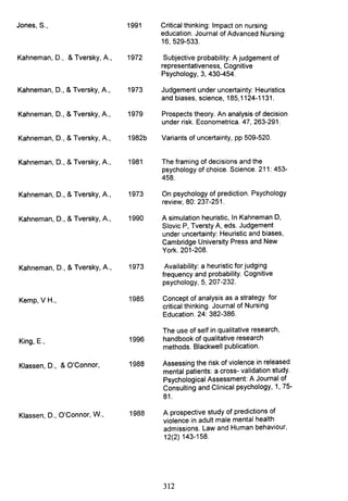 Jones, S., 1991 Critical thinking: Impact on nursing
education. Journal of Advanced Nursing:
16, 529-533.
Kahneman, D., & Tversky, A., 1972 Subjective probability: A judgement of
representativeness, Cognitive
Psychology, 3,430-454.
Kahneman, D., & Tversky, A., 1973 Judgement under uncertainty: Heuristics
and biases, science, 185,1124-1131.
Kahneman, D., & Tversky, A., 1979 Prospects theory. An analysis of decision
under risk. Econometrica. 47, 263-291.
Kahneman, D., & Tversky, A., 1982b Variants of uncertainty, pp 509-520.
Kahneman, D., & Tversky, A., 1981 The framing of decisions and the
psychology of choice. Science. 211: 453-
458.
Kahneman, D., & Tversky, A., 1973 On psychology of prediction. Psychology
review, 80: 237-251.
Kahneman, D., & Tversky, A., 1990 A simulation heuristic, In Kahneman D,
Siovic P, Tversty A, eds. Judgement
under uncertainty: Heuristic and biases,
Cambridge University Press and New
York. 201-208.
Kahneman, D., & Tversky, A., 1973 Availability: a heuristic for judging
frequency and probability. Cognitive
psychology, 5, 207-232.
Kemp, V H., 1985 Concept of analysis as a strategy for
critical thinking. Journal of Nursing
Education. 24: 382-386.
The use of self in qualitative research,
King, E., 1996 handbook of qualitative research
methods. Blackwell publication.
Klassen, D., & O'Connor, 1988 Assessing the risk of violence in released
mental patients: a cross- validation study.
Psychological Assessment: A Journal of
Consulting and Clinical psychology, 1, 75-
81.
Klassen, D., O'Connor, W., 1988 A prospective study of predictions of
violence in adult male mental health
admissions. Law and Human behaviour,
12(2) 143-158.
312
 