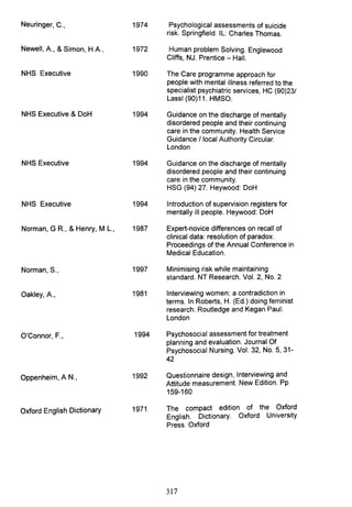 Neuringer, C.,
Newell, A., & Simon, H A.,
NHS Executive
NHS Executive & DoH
NHS Executive
NHS Executive
Norman, GR., & Henry, M L.,
Norman, S.,
Oakley, A.,
O'Connor, F.,
Oppenheim, AN.,
Oxford English Dictionary
1974
1972
1990
1994
1994
1994
1987
1997
1981
1994
1992
1971
Psychological assessments of suicide
risk. Springfield. IL: Charles Thomas.
Human problem Solving. Englewood
Cliffs, NJ. Prentice - Hall.
The Care programme approach for
people with mental illness referred to the
specialist psychiatric services, HC (90)231
Lassl (90)11. HMSO.
Guidance on the discharge of mentally
disordered people and their continuing
care in the community. Health Service
Guidance I local Authority Circular.
London
Guidance on the discharge of mentally
disordered people and their continuing
care in the community.
HSG(94)27.Heywood: DoH
Introduction of supervision registers for
mentally ill people. Heywood: DoH
Expert-novice differences on recall of
clinical data: resolution of paradox.
Proceedings of the Annual Conference in
Medical Education.
Minimising risk while maintaining
standard. NT Research. Vol. 2, No.2
Interviewing women: a contradiction in
terms. In Roberts, H. (Ed.) doing feminist
research. Routledge and Kegan Paul:
London
Psychosocial assessment for treatment
planning and evaluation. Journal Of
Psychosocial Nursing. Vol. 32, No.5, 31-
42
Questionnaire design, Interviewing and
Attitude measurement. New Edition. Pp
159-160
The compact edition of the Oxford
English. Dictionary. Oxford University
Press. Oxford
317
 