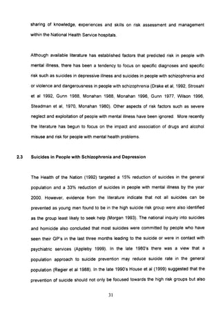 sharing of knowledge, experiences and skills on risk assessment and management
within the National Health Service hospitals.
Although available literature has established factors that predicted risk in people with
mental illness, there has been a tendency to focus on specific diagnoses and specific
risk such as suicides in depressive illness and suicides in people with schizophrenia and
or violence and dangerousness in people with schizophrenia (Drake et ai, 1992, Strosahl
et al 1992, Gunn 1988, Monahan 1988, Monahan 1996, Gunn 1977, Wilson 1996,
Steadman et ai, 1970, Monahan 1980). Other aspects of risk factors such as severe
neglect and exploitation of people with mental illness have been ignored. More recently
the literature has begun to focus on the impact and association of drugs and alcohol
misuse and risk for people with mental health problems.
2.3 Suicides in People with Schizophrenia and Depression
The Health of the Nation (1992) targeted a 15% reduction of suicides in the general
population and a 33% reduction of suicides in people with mental illness by the year
2000. However, evidence from the literature indicate that not all suicides can be
prevented as young men found to be in the high suicide risk group were also identified
as the group least likely to seek help (Morgan 1993). The national inquiry into suicides
and homicide also concluded that most suicides were committed by people who have
seen their GP's in the last three months leading to the suicide or were in contact with
psychiatric services (Appleby 1999). In the late 1980's there was a view that a
population approach to suicide prevention may reduce suicide rate in the general
population (Regier et al 1988). In the late 1990's House et al (1999) suggested that the
prevention of suicide should not only be focused towards the high risk groups but also
31
 