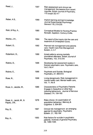 Reed, J.,
Reber, AS.,
Rieh, & Roy, A.,
Ritchie, J H.,
Robert, G.,
Robertson, G.,
Robins, D.,
Robins, E.,
Rose, N.,
Rossi, A., Jacobs, M.,
Rossi, A., Jacob, M., &
Payne, J W.,
Roy, D.,
Roy, A.,
1997
1989
1980
1994
1992
1988
1996
1986
1998
1986
1978
1997
1983
Risk assessment and clinical risk
management: the lessons from recent
inquiries, British Journal of Psychiatry,
170 (suppl.32) 4-7
Implicit learning and tacit knowledge.
Journal Experimental Psychology:
General 118, 219-235
Conceptual Models for Nursing Practice.
Norwalk: Appleton- Century-Crofts.
The report of the inquiry into the care and
treatment of Christopher Clunis.
Planned risk management and patients
care. Health Care Risk Management
Bulletin, 4, 5-7
Arrest patterns among mentally
disordered offenders. British Journal of
Psychiatry, 153, 313-316
Developing risk assessment scales in
forensic psychiatric care. Psychiatric care,
Vol 3. No 4
Psychosis and Suicide. Biological
Psychiatry, 21, 665-672
Living dangerously: Risk management in
mental health care. Mental health care,
Vol, 11, NO.8
Characteristics of Psychiatric Patients
Engage in Assaultive or other fear-
inducing behaviours. Journal of Nervous
Disease, 174, 154-160
Risky choice: An examination of
acquisition behaviour. Memory &
Cognitive. 5, 554-561.
Clinical risk management: an emerging
agenda for psychiatry. Psychiatric
Bulletin. 21, 162-164
Risk factors for suicide in psychiatric
patients. Archives of general Psychiatry.
39, 1089-1095.
319
 