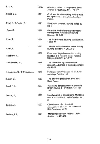 Roy, A., 1982a Suicide in chronic schizophrenia. British
Journal of Psychiatry. 141. 171-177
Russo, J E., 1991 Confident decision making. How to make
the right decision every time. London;
Piakus
Ryan, S., & Foster, P., 1993 Work place violence. Nursing Times 89,
38-41
Ryan, S., 1990 Expertise: the basis for expert system
development. Advances in Nursing
Science, 13, 1-10
Ryan, T., 1994 The risk Business. Nursing Management.
1 (6)9-11
1993 Therapeutic risk in mental health nursing.
Ryan, T., Nursing standard, 7, 247, 29-31
1989 Phenomenological research in nursing.
Salsberry, P., Dialogue of a research issue. Nursing
Science quarterly, 2, 1,9-19
Sandelowski, M., 1986 The Problem of rigor in qualitative
research. Advances in nursing science 8
(3027-37
Schatzman, Q., & Strauss, A., 1973 Field research: Strategies for a natural
sociology. Prentice Hall
Schon, D., 1983 The reflective practitioner. New York:
Basic Books
Scott, PD., 1977 Assessing dangerousness in criminals.
British Journal of Psychiatry. 131: 127-
142
Secker, J., 1995 Identifying risk in Clinical care. Managing
risk, A priority in the Health Service. pp 1-
2
Secker, J., 1997 Observations of a clinical risk
management advisor. The health care
Risk Resource. pp 2-3
Sederer, L I., 1994 Managing suicide in-patients. Death
Studies. 18: 471-482.
320
 