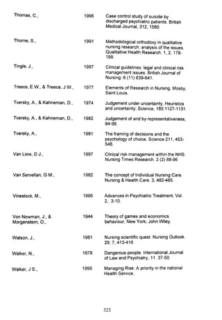 Thomas, C., 1996
Thorne, S., 1991
Tingle, J., 1997
Treece, E W., & Treece, J W., 1977
Tversky, A., & Kahneman, D., 1974
Tversky, A., & Kahneman, D., 1982
Tversky, A., 1981
Van Liew, D J., 1997
Van Servellan, G M., 1982
Vinestock, M., 1996
Von Newman, J., & 1944
Morgenstern, 0.,
Watson, J., 1981
Walker, N., 1978
Walker, J S., 1995
Case control study of suicide by
discharged psychiatric patients. British
Medical Journal, 312, 1580.
Methodological orthodoxy in qualitative
nursing research: analysis of the issues.
Qualitative Health Research. 1, 2, 178-
199.
Clinical guidelines: legal and clinical risk
management issues. British Journal of
Nursing: 6 (11) 639-641.
Elements of Research in Nursing. Mosby,
Saint Louis.
Judgement under uncertainty, Heuristics
and uncertainty: Science, 185:1127-1131.
Judgement of and by representativeness,
84-98.
The framing of decisions and the
psychology of choice. Science 211, 453-
548.
Clinical risk management within the NHS.
Nursing Times Research. 2 (2) 88-96
The concept of Individual Nursing Care.
Nursing & Health Care. 3, 482-485.
Advances in Psychiatric Treatment. Vol.
2, 3-10.
Theory of games and economics
behaviour, New York; John Wiley.
Nursing scientific quest. Nursing Outlook.
29,7,413-416
Dangerous people. International Journal
of Law and Psychiatry, 11. 37-50.
Managing Risk: A priority in the national
Health Service.
323
 