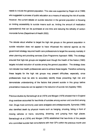 needs to include the general population. This view was supported by Regeir et al (1988)
who suggested a process of public education as a means of reducing the risk of suicide.
However, the current debate on suicide reduction in the general population is focusing
on limiting accessibility to suicide means such as, limiting the amount of medication
(paracetamol) that can be purchased at one time and reducing the lethality of carbon
monoxide fumes (Department of Health 2002).
The debate about whether to target the high risk groups or the general population in
suicide reduction does not appear to have influenced the national agenda as the
government strategy required health care professionals to target the severely mentally ill
when planning and providing services (Care Programme Approach 1999). This strategy
ensured that high-risk groups are targeted even though the Health of the Nation (1993)
targets included reduction of suicide among the general population. The strategy does
not indicate how health professionals were to achieve these targets. Therefore achieving
these targets for the high risk groups may present difficulties, especially, since
professionals must be able to accurately identify those presenting high risk and
demonstrate understanding of the factors that prevent suicide in this group before
preventative measures can be applied in the reduction of suicide risk (Appleby 1992).
Previous studies by Barraclough et al (1974) and Morgan (1979) showed that in England
drug overdose accounted for two-thirds of suicides among women and one-third among
men. Drugs most commonly used were analgesic and antidepressants. Symonds (1995)
also identified death by physical means such as hanging, shooting, falling in front of
moving vehicles or trains, wounding, drowning, and jumping from high places.
Barraclough et al (1974) and Morgan (1979) established that two-thirds of the people
who committed suicide had consultations with their GP's within the previous month and
32
 