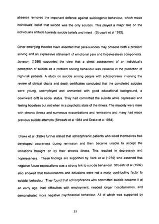 absence removed the important defence against suicidogenic behaviour, which made
individuals' belief that suicide was the only solution. This played a major role on the
individual's attitude towards suicide beliefs and intent (Strosahl et al 1992).
Other emerging theories have asserted that para-suicides may possess both a problem
solving and an expressive statement of emotional pain and hopelessness components.
Jonsson (1986) supported the view that a direct assessment of an individual's
perception of suicide as a problem solving behaviour was valuable in the prediction of
high-risk patients. A study on suicide among people with schizophrenia involving the
review of clinical charts and death certificates concluded that the completed suicides
were young, unemployed and unmarried with good educational background, a
downward drift in social status. They had committed the suicide while depressed and
feeling hopeless but not when in a psychotic state of the illness. The majority were male
with chronic illness and numerous exacerbations and remissions and many had made
previous suicide attempts (Strosahl et al1984 and Drake et aI1984).
Drake et al (1984) further stated that schizophrenic patients who killed themselves had
developed awareness during remission and then became unable to accept the
limitations brought on by their chronic illness. This resulted in depression and
hopelessness. These findings are supported by Beck et al (1975) who asserted that
negative future expectations was a strong link to suicide behaviour. Strosahl et al (1992)
also showed that hallucinations and delusions were not a major contributing factor to
suicidal behaviour. They found that schizophrenics who committed suicide became ill at
an early age, had difficulties with employment, needed longer hospitalisation, and
demonstrated more negative psychosocial behaviour. All of which was supported by
35
 