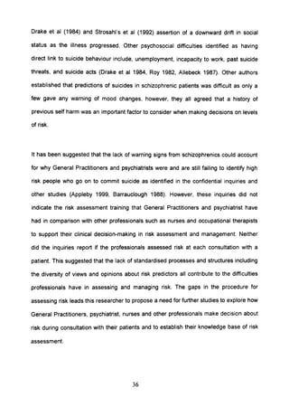 Drake et al (1984) and Strosahl's et al (1992) assertion of a downward drift in social
status as the illness progressed. Other psychosocial difficulties identified as having
direct link to suicide behaviour include, unemployment, incapacity to work, past suicide
threats, and suicide acts (Drake et al 1984, Roy 1982, Allebeck 1987). Other authors
established that predictions of suicides in schizophrenic patients was difficult as only a
few gave any warning of mood changes, however, they all agreed that a history of
previous self harm was an important factor to consider when making decisions on levels
of risk.
It has been suggested that the lack of warning signs from schizophrenics could account
for why General Practitioners and psychiatrists were and are still failing to identify high
risk people who go on to commit suicide as identified in the confidential inquiries and
other studies (Appleby 1999, 8arrauclough 1988). However, these inquiries did not
indicate the risk assessment training that General Practitioners and psychiatrist have
had in comparison with other professionals such as nurses and occupational therapists
to support their clinical decision-making in risk assessment and management. Neither
did the inquiries report if the professionals assessed risk at each consultation with a
patient. This suggested that the lack of standardised processes and structures including
the diversity of views and opinions about risk predictors all contribute to the difficulties
professionals have in assessing and managing risk. The gaps in the procedure for
assessing risk leads this researcher to propose a need for further studies to explore how
General Practitioners, psychiatrist, nurses and other professionals make decision about
risk during consultation with their patients and to establish their knowledge base of risk
assessment.
36
 