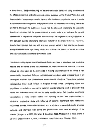 A study with 93 people measuring the severity of suicide behaviour using the schedule
for affective disorders and schizophrenia suicide subscale for the Kruskal-Wallis test and
the correlation between age, gender, type of affective illness, psychosis, race and mania
subtype concluded that gender and psychosis were not related to suicidality (Dilsaver et
al (1994). However the subtype of mania had the strongest relationship to suicidality
therefore indicating that the presentation of a manic state is an indicator for careful
assessment of depressive symptoms and suicidality. Neuringer et al (1974) suggested a
link between suicide attempter's intent and lethality of the method chosen. However,
they further indicated that men with shot gun wounds varied in their intent even though
shot gun wounds have high fatality results and indicated the need for a rethink about the
link between intent and lethality of methods used.
The literature highlighted the difficulties professionals have in identifying risk predicting
factors and the levels of the risk presented, as intent and suicide methods could not
always be relied upon as the only guide in making judgement about the levels of risk
presented by the patient. Different methodologies have been used by researchers in an
attempt to establish how professionals assess the risk of suicide. These have included
retrospective blind chart reviews of hospital medical notes. Emergency room and
psychiatric consultations, comparing patients' records following a set of criteria by two
raters and interviews with clinicians to verify suicide status. Self reporting psychiatric
consultation to verify suicide status, self reporting studies and questionnaires to
clinicians, longitudinal study with follow-up of patients discharged from institutions.
Outcomes studies, information on death and analysis of unexpected deaths amongst
patients, and interviews with carers and professionals who have knowledge of the
clients, (Morgan et al 1993, Monahan & Steadman 1988, Modestin et al 1992, Drake et
al 1984, Grootenhuis et ai, 1994, Spirito et al 1990, Pollock and Webster 1990).
37
 