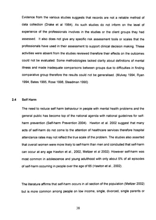Evidence from the various studies suggests that records are not a reliable method of
data collection (Drake et al 1984). As such studies do not inform on the level of
experience of the professionals involves in the studies or the client groups they had
assessed. It also does not give any specific risk assessment tools or scales that the
professionals have used in their assessment to support clinical decision making. These
activities were absent from the studies reviewed therefore their effects on the outcomes
could not be evaluated. Some methodologies lacked clarity about definitions of mental
illness and made inadequate comparisons between groups due to difficulties in finding
comparative group therefore the results could not be generalised. (Mulvey 1994, Ryan
1994, Bates 1995, Rose 1998, Steadman 1990)
2.4 Self Harm
The need to reduce self harm behaviour in people with mental health problems and the
general public has become top of the national agenda with national guidelines for self-
harm prevention (Self-harm Prevention 2004). Hawton et al. 2002 suggest that many
acts of self-harm do not come to the attention of healthcare services therefore hospital
attendance rates may not reflect the true scale of the problem. The studies also asserted
that overall women were more likely to self-harm than men and concluded that self-harm
can occur at any age Hawton et aI., 2002, Meltzer et al 2002). However self-harm was
most common in adolescence and young adulthood with only about 5% of all episodes
of self-harm occurring in people over the age of 65 (Hawton et aI., 2002).
The literature affirms that self-harm occurs in all section of the population (Meltzer 2002)
but is more common among people on low income, single, divorced, single parents or
38
 