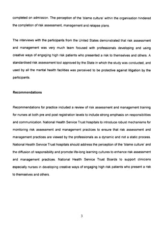 completed on admission. The perception of the 'blame culture' within the organisation hindered
the completion of risk assessment, management and relapse plans.
The interviews with the participants from the United States demonstrated that risk assessment
and management was very much team focused with professionals developing and using
creative ways of engaging high risk patients who presented a risk to themselves and others. A
standardised risk assessment tool approved by the State in which the study was conducted, and
used by all the mental health facilities was perceived to be protective against litigation by the
participants.
Recommendations
Recommendations for practice included a review of risk assessment and management training
for nurses at both pre and post registration levels to include strong emphasis on responsibilities
and communication. National Health Service Trust hospitals to introduce robust mechanisms for
monitoring risk assessment and management practices to ensure that risk assessment and
management practices are viewed by the professionals as a dynamic and not a static process.
National Health Service Trust hospitals should address the perception of the 'blame culture' and
the diffusion of responsibility and promote life-long learning cultures to enhance risk assessment
and management practices. National Health Service Trust Boards to support clinicians
especially nurses in developing creative ways of engaging high risk patients who present a risk
to themselves and others.
3
 