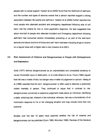 people with no social support. Hawton et al (2002) found that the likelihood of self-harm
and the number and types of adverse events that a person reported suggest a strong
association between life events and self-harm. Hawton et al (2002) further reported that
most people who attended accident and emergency department following acts of self
harm met the criteria for one or more psychiatric diagnosis. He also suggested that
about one-half of people who attended Accident and Emergency department following
self-harm had consumed alcohol immediately preceding or as part of the self-harm
episode and about one third of those who self- harm had been misusing drugs or alcohol
on a regular basis with a higher rate in men (Hawton et al 2001).
2.5 Risk Assessment of Violence and Dangerousness in People with Schizophrenia
and Depression
Scott (1977) defined dangerousness as an unpredictable and untreatable tendency to
cause irreversible injury or destruction, or to incite others to do so. Floud (1982) argued
that risk was a matter of fact, but danger was a matter of judgement or opinion. Alberg et
al (1996) asserted that the term 'dangerousness' is often used to describe a potentially
violent mentally ill person. They continued to argue that in contrast to risk,
dangerousness concerned a subjective judgement made about an individual, identifying
a static, enduring trait, inherent in the individual, whereas, risk was a characteristic of an
individual's response to his or her changing situation and may include more than one
outcome.
Studies over the last 10 years have explored whether the risk of violence and
dangerousness can be predicted (Gunn 1990, Monahan 1988). Reviews of the literature
39
 