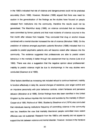 in the 1980's indicated that risk of violence and dangerousness could not be predicted
accurately (Gunn 1988). However, Monahan (1988) argued that there was need for
caution in the generalisation of the findings as the studies have focused on people
released from institutions into the community, therefore the results could not be
generalised. The MacArthur study (1996), on violence concluded that six homicides
were committed by former patients and that most incidents of violence occurred in the
first month after release from hospital. They concluded that drug or alcohol misuse
combined with a mental disorder increased the risk of violence (Monahan 1996). On the
prediction of violence amongst psychiatric patients Monahan (1996) indicated that it is
possible to predict psychiatric patients who will become violent after releases into the
community. The evidence suggested that professionals are able to predict violent
behaviour in the mentally ill better through risk assessment than by chance (Lidz et al
1993). There was also a suggestion that the negative opinion about professionals'
inability to predict violence might be due to shortcomings in the way studies were
conducted (Swanson et al 1990).
Other factors identified as increasing risk included refusal to continue treatment, inability
to function effectively in daily life, several changes of residence, poor anger control and
an impulsive personality with poor behaviour controls, violent fantasies and pervasive
delusion (Monahan et al 1996). Similar findings have also been identified in the United
Kingdom by the various inquiries into homicides and suicides by the mentally ill (Bloom
Cooper et al 1995, Ritchie et al 1994). Studies by Steadman et al (1974) also concluded
that individuals leaving institutions frequency of committing violence in the community
was low, therefore the view that mentally disordered people committed more violent
offences was not sustained. Research from the 1980's until recently did not appear to
support the link between violence and mental disorder. However, reviews in the literature
40
 