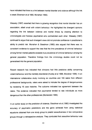 have indicated that there is a link between mental disorder and violence although the link
is weak (Swanson et al 1990, Monahan 1992).
Wessely (1997) asserted that there is growing recognition that mental disorder has an
association, albeit small with violent behaviour. He highlighted the divergent opinions
regarding the link between violence and mental illness by drawing attention to
criminologists and forensic psychiatrist who contradicted each other. Wessely (1997)
continued to argue that such divergent views did not promote confidence in practitioner's
ability to predict risk. Monahan & Steadman (1983) also argued that there was no
consistent evidence to support the view that the time prevalence of criminal behaviour
among former mental patients exceeds true prevalence of criminal behaviour among the
general population. Therefore findings from the criminology studies could not be
generalised into the general population.
Recent research has indicated that clinicians had little predictive ability concerning
violent behaviour and the mentally disordered (Huxley at al 1996, Monahan 1996). In an
international collaborative study involving six countries and 169 raters from different
professional backgrounds, raters were asked to indicate the degree of dangerousness
by reviewing 16 case histories. The outcome indicated low agreement between the
raters. The evidence indicated that psychiatrist tended to rate individuals as more
dangerous than the other professionals (Montandon 1984).
In an earlier study on the prediction of violence, Steadman et al (1982) investigated the
accuracy of psychiatric predictions and the gains achieved from using statistical
equations obtained from one study group to predict assaultiveness in two comparative
groups through a retrospective analysis. They concluded that assaultive behaviour was
41
 