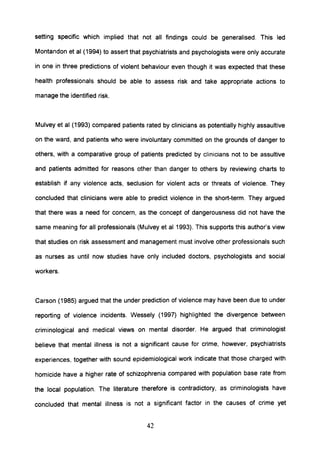 setting specific which implied that not all findings could be generalised. This led
Montandon et al (1994) to assert that psychiatrists and psychologists were only accurate
in one in three predictions of violent behaviour even though it was expected that these
health professionals should be able to assess risk and take appropriate actions to
manage the identified risk.
Mulvey et al (1993) compared patients rated by clinicians as potentially highly assaultive
on the ward, and patients who were involuntary committed on the grounds of danger to
others, with a comparative group of patients predicted by clinicians not to be assultive
and patients admitted for reasons other than danger to others by reviewing charts to
establish if any violence acts, seclusion for violent acts or threats of violence. They
concluded that clinicians were able to predict violence in the short-term. They argued
that there was a need for concern, as the concept of dangerousness did not have the
same meaning for all professionals (Mulvey et al 1993). This supports this author's view
that studies on risk assessment and management must involve other professionals such
as nurses as until now studies have only included doctors, psychologists and social
workers.
Carson (1985) argued that the under prediction of violence may have been due to under
reporting of violence incidents. Wessely (1997) highlighted the divergence between
criminological and medical views on mental disorder. He argued that criminologist
believe that mental illness is not a significant cause for crime, however, psychiatrists
experiences, together with sound epidemiological work indicate that those charged with
homicide have a higher rate of schizophrenia compared with population base rate from
the local population. The literature therefore is contradictory, as criminologists have
concluded that mental illness is not a Significant factor in the causes of crime yet
42
 