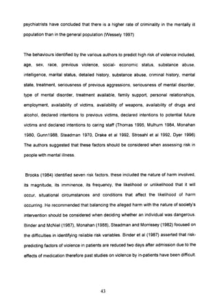 psychiatrists have concluded that there is a higher rate of criminality in the mentally ill
population than in the general population (Wessely 1997)
The behaviours identified by the various authors to predict high risk of violence included,
age, sex, race, previous violence, social- economic status, substance abuse,
intelligence, marital status, detailed history, substance abuse, criminal history, mental
state, treatment, seriousness of previous aggressions, seriousness of mental disorder,
type of mental disorder, treatment available, family support, personal relationships,
employment, availability of victims, availability of weapons, availability of drugs and
alcohol, declared intentions to previous victims, declared intentions to potential future
victims and declared intentions to caring staff (Thomas 1995, Mulhurn 1984, Monahan
1980, Gunn1988, Steadman 1970, Drake et al 1992, Strosahl et al 1992, Dyer 1996)
The authors suggested that these factors should be considered when assessing risk in
people with mental illness.
Brooks (1984) identified seven risk factors, these included the nature of harm involved,
its magnitude, its imminence, its frequency, the likelihood or unlikelihood that it will
occur, situational circumstances and conditions that affect the likelihood of harm
occurring. He recommended that balancing the alleged harm with the nature of society's
intervention should be considered when deciding whether an individual was dangerous.
Binder and McNiel (1987), Monahan (1988), Steadman and Morrissey (1982) focused on
the difficulties in identifying reliable risk variables. Binder et al (1987) asserted that risk-
predicting factors of violence in patients are reduced two days after admission due to the
effects of medication therefore past studies on violence by in-patients have been difficult.
43
 