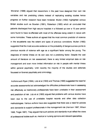 Monahan (1988) argued that researchers in the past have designed their own risk
variables and risk predicting criteria instead of replicating existing studies hence
progress on further research have been hindered. Mullen (1992) highlighted various
British studies such as Bowden (1991), Robertson (1983) which all concluded that
patients discharged from high secure hospitals in a followed up over a 15 year period
were found to have re-offended with most of the offences being violent in nature with
some homicides. These authors all agreed that the most common predictor of violence
in the ex-patients was the extent and types of previous convictions. Mullen (1982)
suggested that the most accurate evidence on the probability of dangerousness pOints to
previous records of violence with age as a significant factor among the young. The
diagnosis of mental illness on its own was not a predicting factor. Despite the vast
amount of literature on risk assessment, there is very limited empirical data on risk
management and even more limited information on risk in people with mental illness
within general psychiatry. Until recently the majority of the studies and editorials
focussed on forensic psychiatry and criminology.
Authors such Ryan (1994), Lidz et al (1993) and Thomas (1995) suggested the need for
accurate assessments but acknowledged the difficulties professionals have in assessing
risk effectively as traditionally professionals have been unreliable in their assessment
and prediction of risk. Lidz et al (1993) argued that problems with various studies have
been due to the use of unreliable hospital records and other data collection
methodologies. Various authors have also suggested that there was a need for policies
and standards to support professionals in the management risk (Harrison 1997, Wilson
1996, Tingle 1997). They argued that such policies and standards must reflect the views
of professional bodies such as, medical or nursing opinions and relevant specialities.
44
 