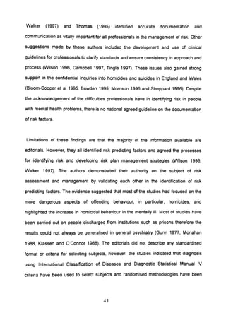 Walker (1997) and Thomas (1995) identified accurate documentation and
communication as vitally important for all professionals in the management of risk. Other
suggestions made by these authors included the development and use of clinical
guidelines for professionals to clarify standards and ensure consistency in approach and
process (Wilson 1996, Campbell 1997, Tingle 1997). These issues also gained strong
support in the confidential inquiries into homicides and suicides in England and Wales
(Bloom-Cooper et al 1995, Bowden 1995, Morrison 1996 and Sheppard 1996). Despite
the acknowledgement of the difficulties professionals have in identifying risk in people
with mental health problems, there is no national agreed guideline on the documentation
of risk factors.
Limitations of these findings are that the majority of the information available are
editorials. However, they all identified risk predicting factors and agreed the processes
for identifying risk and developing risk plan management strategies (Wilson 1998,
Walker 1997). The authors demonstrated their authority on the subject of risk
assessment and management by validating each other in the identification of risk
predicting factors. The evidence suggested that most of the studies had focused on the
more dangerous aspects of offending behaviour, in particular, homicides, and
highlighted the increase in homicidal behaviour in the mentally ill. Most of studies have
been carried out on people discharged from institutions such as prisons therefore the
results could not always be generalised in general psychiatry (Gunn 1977, Monahan
1988, Klassen and O'Connor 1988). The editorials did not describe any standardised
format or criteria for selecting subjects, however, the studies indicated that diagnosis
using International Classification of Diseases and Diagnostic Statistical Manual IV
criteria have been used to select subjects and randomised methodologies have been
45
 
