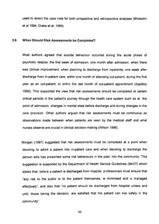 used to select the case note for both prospective and retrospective analyses (Modestin
et a11994, Drake et al. 1984).
2.6 When Should Risk Assessments be Completed?
Most authors agreed that suicide behaviour occurred during the acute phase of
psychotic relapse, the first week of admission, one month after admission, when there
was clinical improvement, when planning to discharge from inpatients, one week after
discharge from in-patient care, within one month of attending out-patient, during the first
year as an out-patient, or within the last month of out-patient appointment (Appleby
1992). This supported the view that risk assessments should be completed at certain
critical periods in the patient's journey through the health care system such as at the
point of admission, changes in mental state before discharge and during changes in the
care provision. Other authors argued that risk assessments must be continuous as
observations made between when patients are seen by the medical staff and what
nurses observe are crucial in clinical decision-making (Wilson 1996).
Morgan (1997) suggested that risk assessments must be completed at a point when
deciding to admit a patient into in-patient care and when deciding to discharge the
person who has presented some risk behaviours in the past, into the community. This
suggestion is supported by the Department of Health Service Guidelines (94/27) which
states that, before a patient is discharged from hospital, professionals must ensure that
"any risk to the public or to the patient themselves, is minimised and is managed
effectively", and also that "no patient should be discharged from hospital unless and
until, those taking the decision, are satisfied that the patient can live safely in the
community".
46
 