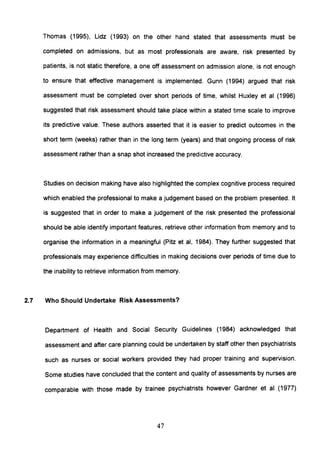 Thomas (1995), Lidz (1993) on the other hand stated that assessments must be
completed on admissions, but as most professionals are aware, risk presented by
patients, is not static therefore, a one off assessment on admission alone, is not enough
to ensure that effective management is implemented. Gunn (1994) argued that risk
assessment must be completed over short periods of time, whilst Huxley et al (1996)
suggested that risk assessment should take place within a stated time scale to improve
its predictive value. These authors asserted that it is easier to predict outcomes in the
short term (weeks) rather than in the long term (years) and that ongoing process of risk
assessment rather than a snap shot increased the predictive accuracy.
Studies on decision making have also highlighted the complex cognitive process required
which enabled the professional to make a judgement based on the problem presented. It
is suggested that in order to make a judgement of the risk presented the professional
should be able identify important features, retrieve other information from memory and to
organise the information in a meaningful (Pitz et ai, 1984). They further suggested that
professionals may experience difficulties in making decisions over periods of time due to
the inability to retrieve information from memory.
2.7 Who Should Undertake Risk Assessments?
Department of Health and Social Security Guidelines (1984) acknowledged that
assessment and after care planning could be undertaken by staff other then psychiatrists
such as nurses or social workers provided they had proper training and supervision.
Some studies have concluded that the content and quality of assessments by nurses are
comparable with those made by trainee psychiatrists however Gardner et al (1977)
47
 