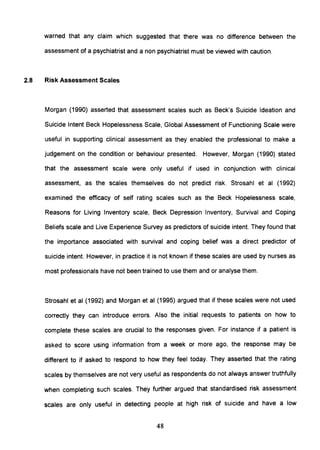 warned that any claim which suggested that there was no difference between the
assessment of a psychiatrist and a non psychiatrist must be viewed with caution.
2.8 Risk Assessment Scales
Morgan (1990) asserted that assessment scales such as Beck's Suicide Ideation and
Suicide Intent Beck Hopelessness Scale, Global Assessment of Functioning Scale were
useful in supporting clinical assessment as they enabled the professional to make a
judgement on the condition or behaviour presented. However, Morgan (1990) stated
that the assessment scale were only useful if used in conjunction with clinical
assessment, as the scales themselves do not predict risk. Strosahl et al (1992)
examined the efficacy of self rating scales such as the Beck Hopelessness scale,
Reasons for Living Inventory scale, Beck Depression Inventory, Survival and Coping
Beliefs scale and Live Experience Survey as predictors of suicide intent. They found that
the importance associated with survival and coping belief was a direct predictor of
suicide intent. However, in practice it is not known if these scales are used by nurses as
most professionals have not been trained to use them and or analyse them.
Strosahl et al (1992) and Morgan et al (1995) argued that if these scales were not used
correctly they can introduce errors. Also the initial requests to patients on how to
complete these scales are crucial to the responses given. For instance if a patient is
asked to score using information from a week or more ago, the response may be
different to if asked to respond to how they feel today. They asserted that the rating
scales by themselves are not very useful as respondents do not always answer truthfully
when completing such scales. They further argued that standardised risk assessment
scales are only useful in detecting people at high risk of suicide and have a low
48
 