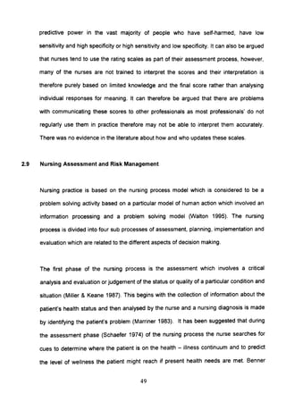 predictive power in the vast majority of people who have self-harmed, have low
sensitivity and high specificity or high sensitivity and low specificity. It can also be argued
that nurses tend to use the rating scales as part of their assessment process, however,
many of the nurses are not trained to interpret the scores and their interpretation is
therefore purely based on limited knowledge and the final score rather than analysing
individual responses for meaning. It can therefore be argued that there are problems
with communicating these scores to other professionals as most professionals' do not
regularly use them in practice therefore may not be able to interpret them accurately.
There was no evidence in the literature about how and who updates these scales.
2.9 Nursing Assessment and Risk Management
Nursing practice is based on the nursing process model which is considered to be a
problem solving activity based on a particular model of human action which involved an
information processing and a problem solving model (Walton 1995). The nursing
process is divided into four sub processes of assessment, planning, implementation and
evaluation which are related to the different aspects of decision making.
The first phase of the nursing process is the assessment which involves a critical
analysis and evaluation or judgement of the status or quality of a particular condition and
situation (Miller & Keane 1987). This begins with the collection of information about the
patient's health status and then analysed by the nurse and a nursing diagnosis is made
by identifying the patient's problem (Marriner 1983). It has been suggested that during
the assessment phase (Schaefer 1974) of the nursing process the nurse searches for
cues to determine where the patient is on the health - illness continuum and to predict
the level of wellness the patient might reach if present health needs are met. Benner
49
 