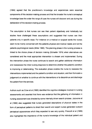(1984) agreed that the practitioner's knowledge and experiences were essential
components of this decision making process and that the broader the nurse's conceptual
knowledge base the wider the range of cues the nurses will discover and use during the
deliberation of the decision-making process.
The assumption is that nurses can see their patient objectively and holistically but
studies have challenged these assumptions and suggested that nurses see their
patients only in specific ways. For instance on a medical or surgical wards the nurses
seem to be mainly concerned with the patients physical and medical needs and not the
patients psychological needs (Miller 1990). The planning phase in the nursing process is
linked to the choice phase of decision making (Schaefer 1974) when alternatives are
considered and the most appropriate intervention is chosen and implemented. During
the intervention phase the nurse continues to search and gather additional information
and reassesses the initial nursing diagnosis to determine whether the patient's condition
is improving or deteriorating. The evaluation phase enables the nurse to reassess the
interventions implemented and the patient's condition and situation, and then formulate a
judgement on whether to continue with the interventions or to discontinue and discharge
the patient from the services.
Authors such as Crow et al (1995) identified the cognitive strategies involved in nursing
assessments and asserted that there was evidence that the gathering of information in
nursing assessment was directed by some internally driven search process. Jacovone et
al (1992) also suggested that nurses generated descriptions of physical states in the
form of perceptual patterns to direct their search and expert nurses generated outward
perceptual appearances which they expected to see very quickly. Prescott et al (1989)
also highlighted the importance of the nurse's knowledge of the individual patient and
50
 