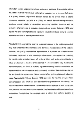 information search, judgement or choice, action and feed-back. They established that
the process involved the individual realising that a decision has to be made. Kahneman
et al (1990) however, argued that decision makers did not always follow a rational
process as suggested by Carroll et al (1990), but instead decision making involved a
shorthand mental activity of recognition, structuring' decision situations and the
evaluation of preferences to produce a judgement and choice. Betteman (1979) also
argued that prior learning habits and exposures reduced individuals' ability to generate
alternative solutions to resolve present situations.
Pitz et al (1984) asserted that before a person can respond to the problem presented,
they must understand the information and develop a representation of the problem.
Johnson-Laird (1981) described this representation of a problem as a 'mental model'
that related the problem to other knowledge. Johnson-Laid (1981) argued that in building
the mental model, uncertain issues left by the problem such as the unpredictability of
future events must be resolved or represented in a model in some way. Tversky and
Kahneman (1981) and Siovic et al (1982) argued that the way in which uncertainties are
represented in a mental model depends on the way a problem statement is worded, as
the wording of the problem may have a marked effect on the subsequent judgement
made. Payne et al (1978) and Svenson (1979) supported the view that everyone has a
store of decision rules which has been developed through experience and training. The
individual therefore tries to achieve a preferred outcome, objective or goal, by deciding
on a preferred solution based on the repertoire they have developed through experience
and training. The individual then develops a plan to achieve their preferred outcome or
goal.
52
 
