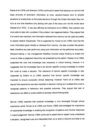 Payne et al (1978) and Svenson (1979) continued to assert that because we cannot hold
large amounts of short-term information at once, decision-makers tend to simplify
situations to enable them to formulate decisions through the limited information they can
hold at one time therefore only dealing with part of the issue and not the whole issue
(Newell et al 1972). It was also affirmed by Kahneman et al (1982b) that a person was
more able to deal with a problem if the problem has happened before. They argued that
if an event was important, the information retrieved from memory can be used accurately
to assess relative frequencies. This is supported by Howell et ai's (1982) view that the
more information given directly or retrieved from memory the less uncertain the person
feels, therefore any task performed using such information will be performed accurately.
Decision-making in risk management therefore involved critical thinking to enable the
nurse to make a judgement about the risk presented by the patient. Glasser et al (1994)
supported the view that knowledge was necessary in critical thinking, however it is
suggested that the knowledge has to be domain specific nursing knowledge to enable
the nurse to make a decision. The relevance of domain specific knowledge is also
supported by Elstein et al (1990) assertion that domain specific knowledge was
important to ensure successful clinical reasoning. However Yahiro et al (1994) also
argued that experience was also important in decision making as it enabled the nurse to
recognise patterns of behaviour and possible outcomes. They argued that lack of
experience can affect a nurse's ability to develop critical thinking skills.
Benner (1984) asserted that practical knowledge is only developed through clinical
experience whilst Tanner et al (1993) and Schon (1983) acknowledged the importance
of experiential knowledge in enabling the recognition of patterns and intuitive responses
in expert judgement. Benner (1984) continued to assert that an expert nurse understood
a situation, recognised cues and interpreted them as to what is relevant and what is not
53
 