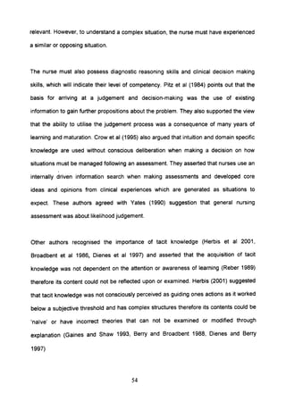 relevant. However, to understand a complex situation, the nurse must have experienced
a similar or opposing situation.
The nurse must also possess diagnostic reasoning skills and clinical decision making
skills, which will indicate their level of competency. Pitz et al (1984) points out that the
basis for arriving at a judgement and decision-making was the use of existing
information to gain further propositions about the problem. They also supported the view
that the ability to utilise the judgement process was a consequence of many years of
learning and maturation. Crow et al (1995) also argued that intuition and domain specific
knowledge are used without conscious deliberation when making a decision on how
situations must be managed following an assessment. They asserted that nurses use an
internally driven information search when making assessments and developed core
ideas and opinions from clinical experiences which are generated as situations to
expect. These authors agreed with Yates (1990) suggestion that general nursing
assessment was about likelihood judgement.
Other authors recognised the importance of tacit knowledge (Herbis et al 2001,
Broadbent et al 1986, Dienes et al 1997) and asserted that the acquisition of tacit
knowledge was not dependent on the attention or awareness of learning (Reber 1989)
therefore its content could not be reflected upon or examined. Herbis (2001) suggested
that tacit knowledge was not consciously perceived as guiding ones actions as it worked
below a subjective threshold and has complex structures therefore its contents could be
'na'ive' or have incorrect theories that can not be examined or modified through
explanation (Gaines and Shaw 1993, Berry and Broadbent 1988, Dienes and Berry
1997)
54
 