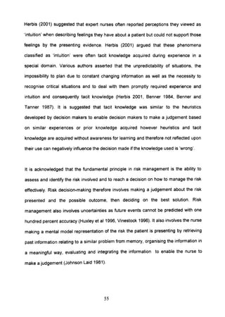 Herbis (2001) suggested that expert nurses often reported perceptions they viewed as
'intuition' when describing feelings they have about a patient but could not support those
feelings by the presenting evidence. Herbis (2001) argued that these phenomena
classified as 'intuition' were often tacit knowledge acquired during experience in a
special domain. Various authors asserted that the unpredictability of situations, the
impossibility to plan due to constant changing information as well as the necessity to
recognise critical situations and to deal with them promptly required experience and
intuition and consequently tacit knowledge (Herbis 2001, Benner 1984, Benner and
Tanner 1987). It is suggested that tacit knowledge was similar to the heuristics
developed by decision makers to enable decision makers to make a judgement based
on similar experiences or prior knowledge acquired however heuristics and tacit
knowledge are acquired without awareness for learning and therefore not reflected upon
their use can negatively influence the decision made if the knowledge used is 'wrong'.
It is acknowledged that the fundamental principle in risk management is the ability to
assess and identify the risk involved and to reach a decision on how to manage the risk
effectively. Risk decision-making therefore involves making a judgement about the risk
presented and the possible outcome, then deciding on the best solution. Risk
management also involves uncertainties as future events cannot be predicted with one
hundred percent accuracy (Huxley et al 1996, Vinestock 1996). It also involves the nurse
making a mental model representation of the risk the patient is presenting by retrieving
past information relating to a similar problem from memory, organising the information in
a meaningful way, evaluating and integrating the information to enable the nurse to
make a judgement (Johnson Laid 1981).
55
 