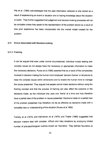 Pitz et al. (1984) acknowledged that the past information retrieved is only stored as a
result of experiencing an event or situation and or having knowledge about the situation
or event. They further suggested that judgement and decision-making processes will not
be complete unless they speak to the representation of the problem stored as a result of
how prior experience has been incorporated into the mental model created for the
problem.
2.11 Errors Associated with Decision-making
2.11.1 Framing
It can be argued that even under normal circumstances, individual nurses dealing with
complex issues do not always have the necessary or appropriate information to make
the necessary decisions. Russo et al (1992) asserted that as a result of the complexities
involved in decision making the human mind employed 'decision frames' or structures to
keep the complex issues within dimensions and to enable the human mind to manage
the issues presented. They argued that people cannot make decisions without using the
framing concept and that the process of framing can also affect the outcome or the
decisions made, as the individual only uses one 'frame' at a time and may therefore
have a partial view of the problem or issues presented. Decisions made on a partial view
of the problem presented may therefore not be as effective as decisions made with a
complete view or understanding of the situation (Russo et al 1992).
Tversky et al (1974) and Kahneman et al (1974) and Thaller (1980) suggested that
decision makers deal with complex, difficult and risky situations by employing limited
number of pre-psychological routines known as 'heuristics'. They defined heuristics as
56
 