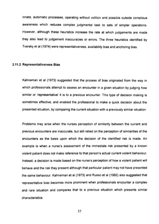 innate, automatic processes, operating without volition and possible outside conscious
awareness which reduces complex judgmental task to sets of simpler operations.
However, although these heuristics increase the rate at which judgements are made
they also lead to judgement inaccuracies or errors. The three heuristics identified by
Tversky et al (1974) were representativeness, availability bias and anchoring bias.
2.11.2 Representativeness Bias
Kahneman et al (1973) suggested that the process of bias originated from the way in
which professionals attempt to assess an encounter in a given situation by judging how
similar or 'representative' it is to a previous encounter. This type of decision making is
sometimes effective, and enabled the professional to make a quick decision about the
presented situation, by comparing the current situation with a previously similar situation.
Problems may arise when the nurses perception of similarity between the current and
previous encounters are inaccurate, but still relied on the perception of similarities of the
encounters as the basis upon which the decision of the identified risk is made. An
example is when a nurse's assessment of the immediate risk presented by a known
violent patient does not make reference to that person's actual current violent behaviour.
Instead, a decision is made based on the nurse's perception of how a violent patient will
behave and the risk they present although that particular patient may not have presented
the same behaviour. Kahneman et al (1973) and Russo et al (1992) also suggested that
representative bias becomes more prominent when professionals encounter a complex
and rare situation and compares that to a previous situation which presents similar
characteristics.
57
 