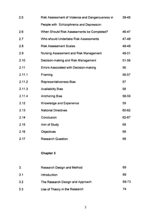 2.5
2.6
2.7
2.8
2.9
2.10
2.11
2.11.1
2.11.2
2.11.3
2.11.4
2.12
2.13
2.14
2.15
2.16
2.17
3.
3.1
3.2
3.3
Risk Assessment of Violence and Dangerousness in
People with Schizophrenia and Depression
When Should Risk Assessments be Completed?
Who should Undertake Risk Assessments
Risk Assessment Scales
Nursing Assessment and Risk Management
Decision-making and Risk Management
Errors Associated with Decision-making
Framing
Representativeness Bias
Availability Bias
Anchoring Bias
Knowledge and Experience
National Directives
Conclusion
Aim of Study
Objectives
Research Question
Chapter 3
Research Design and Method
Introduction
The Research Design and Approach
Use of Theory in the Research
5
39-45
46-47
47-48
48-49
49-51
51-56
56
56-57
57
58
58-59
59
60-62
62-67
68
68
68
69
69
69-73
74
 