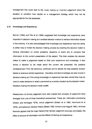 management this could lead to the nurse making an incorrect judgement about the
situation or condition then decide on a management strategy which may not be
appropriate for the risk presented.
2.12 Knowledge and Experience
Benner (1984) and Pitz et al (1984) suggested that knowledge and experience were
important in decision making as it enabled decision makers to retrieve information stored
in the memory. It is also acknowledged that knowledge and experience have the ability
to either help or hinder the decision making process by enabling the decision maker to
retrieve information on similar problems, situations or event and to compare that
information to the current presentation of the patient. This then enables the decision
maker to make a judgement based on their prior experience and knowledge. It also
allows a decision to be made about the current risk presented, the possible
consequences if the risk behaviour continues and to decide the best possible solution
based on previous similar experience. Heuristics and tacit knowledge are also crucial in
decision-making as if the wrong knowledge or experience has been stored they may be
used to make decisions in what is perceived as a similar situation by the decision maker,
therefore making the decision made unsafe.
Researchers of clinical judgement have also implied that concepts of judgement have
emerged from one of three theoretical perspectives. These are: information processing
(Elstein and Bordages 1979), social judgement (Elstein et al 1982, Hammond et al
1975), and behaviour decision theory (Beach 1982, Einhorn and Hogarth 1981). All three
theorists agreed that the major factors that hamper judgement accuracy are biases, the
effect of amount of information and the effects of training and experience.
59
 